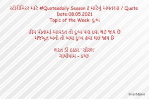 સ્ટોરીમિરર માટે #Quotesdaily Season 2 માટેનું અવતરણ / Quote
Date:08.05.2021
Topic of the Week: દુઃખ

હોય પોતામાં આવડત તો દુઃખ પણ દવા થઈ જાય છે
મજબૂત બનો તો બધા દુઃખ હવા થઈ જાય છે

ભરત ડી ઠક્કર ‘ સૌરભ’
ગાંધીધામ – કચ્છ
