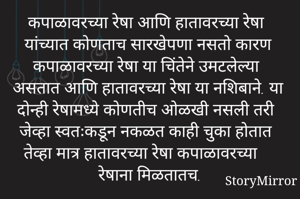 कपाळावरच्या रेषा आणि हातावरच्या रेषा यांच्यात कोणताच सारखेपणा नसतो कारण कपाळावरच्या रेषा या चिंतेने उमटलेल्या असतात आणि हातावरच्या रेषा या नशिबाने. या दोन्ही रेषामध्ये कोणतीच ओळखी नसली तरी जेव्हा स्वतःकडून नकळत काही चुका होतात तेव्हा मात्र हातावरच्या रेषा कपाळावरच्या रेषाना मिळतातच.
