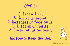 SMILE:

S: Sets u free,
M: Makes u special,
I: Increases ur face value,
L: Lifts up ur spirits,
E: Erases all ur tensions,

So, please keep smiling.