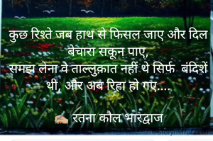 कुछ रिश्ते जब हाथ से फिसल जाए और दिल बेचारा सकून पाए,
समझ लेना वे ताल्लुक़ात नहीं थे सिर्फ  बंदिशें थी, और अब रिहा हो गए....

✍🏼 रतना कौल भारद्वाज
