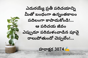 ఎదురయ్యే ప్రతీ పరిచయాన్ని
మీతో బంధంగా ఉన్నంతకాలం
పదిలంగా కాపాడుకోండి!...
ఆ పరిచయ జీవం
 ఎప్పుడూ పరిమళంవాడిన పూవై 
రాలుపోతుందో చెప్పలేం!...

    _హరాక్షర 3074✍️