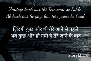 Zindagi kuch aur thi Tere aane se Pahle 
Ab kuch aur ho gayi hai Tere jaane ke baad

ज़िंदगी कुछ और थी तेरे आने से पहले
अब कुछ और हो गयी है तेरे जाने के बाद