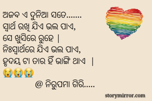 ଅଜବ ଏ ଦୁନିଆ ସତେ....... 
ସ୍ୱାର୍ଥ ରଖି ଯିଏ ଭଲ ପାଏ, 
ସେ ଖୁସିରେ ରୁହେ |
ନିଃସ୍ଵାର୍ଥରେ ଯିଏ ଭଲ ପାଏ, 
ହୃଦୟ ଟା ତାର ହିଁ ଭାଙ୍ଗି ଥାଏ  |
😭😭😭
              @ ନିରୁପମା ଗିରି..... 