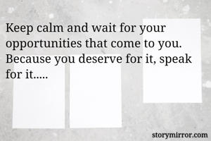 Keep calm and wait for your opportunities that come to you. Because you deserve for it, speak for it.....