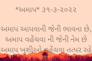 *અમાપ* ૩૧-૩-૨૦૨૨

અમાપ આપવાની જેની ભાવના છે,
અમાપ વહેંચવા ની જેની નેમ છે
અમાપ ખુશીઓ વહેંચવા તત્પર રહે છે
એવાં અમાપ સરગમનાં સૂર રેલાય છે
એવાં અમાપ દરિયાદિલ ને દિલથી સલામી આપું છું..
*કોપી આરક્ષિત* *©*
*ભાવના ભટ્ટ અમદાવાદ*
➖〰️➖〰️➖〰️➖〰️➖