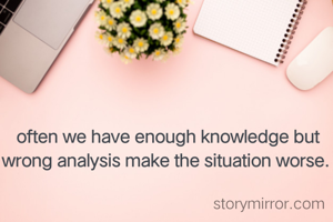 often we have enough knowledge but wrong analysis make the situation worse. 