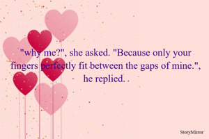 "why me?", she asked. "Because only your fingers perfectly fit between the gaps of mine.", he replied. 