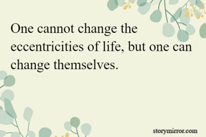 One cannot change the eccentricities of life, but one can change themselves.