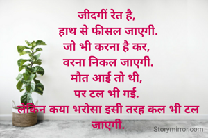 जीदगीं रेत है, 
हाथ से फीसल जाएगी॓.
जो भी करना है कर, 
वरना निकल जाएगी॓.
मौत आई तो थी, 
पर टल भी गई. 
लेकिन कया भरोसा इसी तरह कल भी टल जाएगी॓.