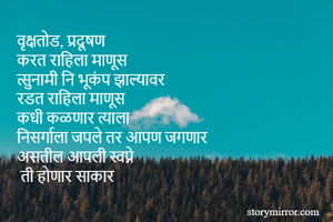 वृक्षतोड, प्रदूषण
करत राहिला माणूस
त्सुनामी नि भूकंप झाल्यावर
रडत राहिला माणूस 
कधी कळणार त्याला
निसर्गाला जपले तर आपण जगणार
असतील आपली स्वप्ने
 ती होणार साकार 