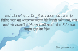 स्मार्ट फोन स्लो झाला की तुम्ही काय करता, नको त्या फाईल डिलिट करता ना! आयुष्याला मरगळ येते तेंव्हाही असेच करा, नको असलेल्या आठवणी आणि ताप देणारी माणसे यांना डिलिट करा. आयुष्य पुन्हा वेग घेईल....!
