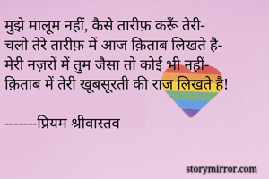 मुझे मालूम नहीं, कैसे तारीफ़ करूँ तेरी-
चलो तेरे तारीफ़ में आज क़िताब लिखते है-
मेरी नज़रों में तुम जैसा तो कोई भी नहीं-
क़िताब में तेरी खूबसूरती की राज लिखते है!

-------प्रियम श्रीवास्तव