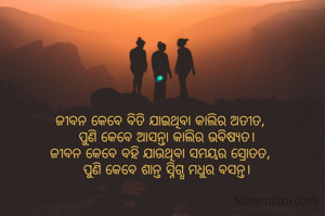 ଜୀବନ କେବେ ବିତି ଯାଇଥିବା କାଲିର ଅତୀତ,
   ପୁଣି କେବେ ଆସନ୍ତା କାଲିର ଭବିଷ୍ୟତ।
ଜୀବନ କେବେ ବହି ଯାଉଥିବା ସମୟର ସ୍ରୋତତ,
   ପୁଣି କେବେ ଶାନ୍ତ ସ୍ନିଗ୍ଧ ମଧୁର ବସନ୍ତ।
