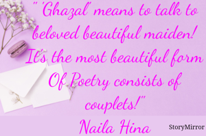 " 'Ghazal' means to talk to
beloved beautiful maiden!
It's the most beautiful form
Of Poetry consists of couplets!"
Naila Hina