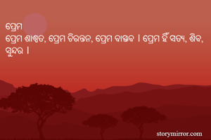 ପ୍ରେମ
ପ୍ରେମ ଶାଶ୍ୱତ, ପ୍ରେମ ଚିରନ୍ତନ, ପ୍ରେମ ବାସ୍ତବ । ପ୍ରେମ ହିଁ ସତ୍ୟ, ଶିବ, ସୁନ୍ଦର । 
