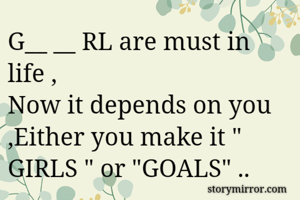 G__ __ RL are must in life , 
Now it depends on you ,Either you make it " GIRLS " or "GOALS" ..
