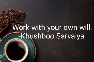 Work with your own will.
-Khushboo Sarvaiya 