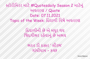 સ્ટોરીમિરર માટે #Quotesdaily Season 2 માટેનું અવતરણ / Quote
Date: 07.11.2021
Topic of the Week: દિવાળી વિષે અવતરણ

દિવાળીની છે એ મધુર લય
જિંદગીભર રહેવાનું છે અભય

ભરત ડી ઠક્કર ‘ સૌરભ’
ગાંધીધામ – કચ્છ
