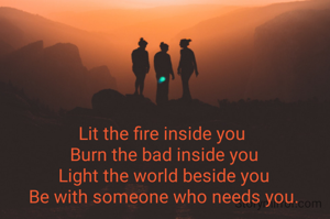 Lit the fire inside you 
Burn the bad inside you
Light the world beside you
Be with someone who needs you.
