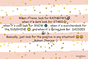 When it rains, look for RAINBOWS🌈,
when it's dark look for STARS⭐️,
when it's cold look for SNOW ❄️,  when it's scorcher look for the SUNSHINE ☀️, and when it's spring look for  DAISIES 🌼! :)
Basically, just look for the positive in any situation!! 😁😁
_Ruhani Jhanjee :)