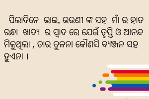   ପିଲାଦିନେ  ଭାଇ, ଭଉଣୀ ଙ୍କ ସହ  ମାଁ ର ହାତ ରନ୍ଧା  ଖାଦ୍ୟ  ର ସ୍ବାଦ ରେ ଯେଉଁ ତୃପ୍ତି ଓ ଆନନ୍ଦ ମିଳୁଥିଲା , ତାର ତୁଳନା କୌଣସି ବ୍ଯଞ୍ଜନ ସହ ହୁଏନା ।