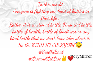 In this world 
Everyone is fighting one kind of battles in their life . 
Rather it is emotional battle, Financial battle, battle of health, battle of loneliness or any kind battle that we don't have idea about it. 
So BE KIND TO EVERYONE😇 
#SeedhiBaat
#LiveandLetLive✌❤