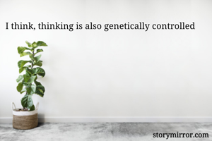 I think, thinking is also genetically controlled