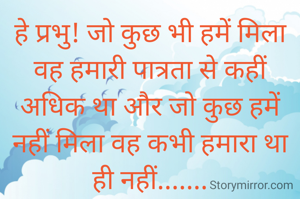 हे प्रभु! जो कुछ भी हमें मिला वह हमारी पात्रता से कहीं अधिक था और जो कुछ हमें नहीं मिला वह कभी हमारा था ही नहीं.......