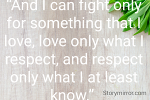“And I can fight only for something that I love, love only what I respect, and respect only what I at least know.” 