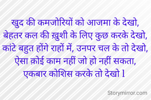 खुद की कमजोरियों को आजमा के देखो,
बेहतर कल की ख़ुशी के लिए कुछ करके देखो,
कांटे बहुत होंगे राहों में, उनपर चल के तो देखो,
ऐसा क़ोई काम नहीं जो हो नहीं सकता,
एकबार कोशिस करके तो देखो l 