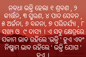 ନବଧା ଭକ୍ତି ହେଲା ୧ ଶ୍ରବଣ , ୨ କୀର୍ତ୍ତନ, ୩ ସ୍ମରଣ, ୪ ପାଦ ସେବନ , ୫ ଅର୍ଚ୍ଚନା, ୬ ବନ୍ଦନା, ୭ ପରିଚର୍ଯ୍ଯା , ୮ ସଖ୍ଯ ଓ  ୯ ଦାସ୍ଯ । ଏ ସବୁ କ୍ଷେତ୍ରରେ ସକାମ ଭାବ ରହିଲେ 'ଭକ୍ତି ' ହୁଏ ଏବଂ ନିଷ୍କାମ ଭାବ ରହିଲେ ' ଭକ୍ତି ଯୋଗ ' ହୁଏ ।
ପ୍ରଣତି ଜେନା l
