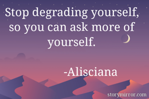Stop degrading yourself, so you can ask more of yourself.
                                                             -Alisciana
