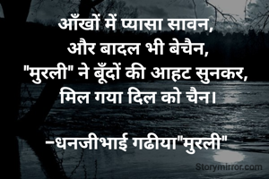 आँखों में प्यासा सावन, 
और बादल भी बेचैन,
"मुरली" ने बूँदों की आहट सुनकर, 
मिल गया दिल को चैन।

-धनजीभाई गढीया"मुरली" 
