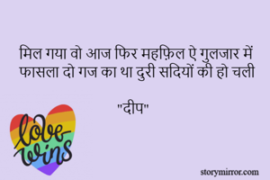 मिल गया वो आज फिर महफ़िल ऐ गुलजार में 
फासला दो गज का था दुरी सदियों की हो चली
                          
                            "दीप"