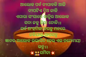 ଆଲୋକ ପର୍ବ ଦୀପାବଳି ଆଜି
ଦୀପଟିଏ ଦିଅ ଜାଳି
ଏସାରା ସଂସାରେ ଶାନ୍ତିର ଆଲୋକ 
ସଦା ଜଳୁ ଶିଖା ତୋଳି।।
ଗର୍ବ ଅଂହମିକା ନରହୁ ମନରେ
 ଜଳିଯାଉ ପାପସବୁ
ଜ୍ଞାନର ଆଲୋକ ଉଦ୍ଭାସିତ ହେଉ ଏଇ ତମୋମୟୀ ଭବୁ।।
💥👨‍👩‍👧‍👧ସମିତା💥 
