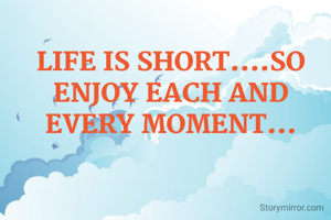 LIFE IS SHORT....SO ENJOY EACH AND EVERY MOMENT...