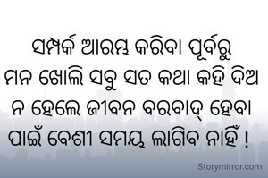 ସମ୍ପର୍କ ଆରମ୍ଭ କରିବା ପୂର୍ବରୁ
ମନ ଖୋଲି ସବୁ ସତ କଥା କହି ଦିଅ
ନ ହେଲେ ଜୀବନ ବରବାଦ୍ ହେବା ପାଇଁ ବେଶୀ ସମୟ ଲାଗିବ ନାହିଁ ! 