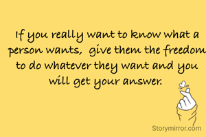If you really want to know what a person wants,  give them the freedom to do whatever they want and you will get your answer. 