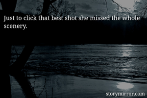 Just to click that best shot she missed the whole scenery. 

