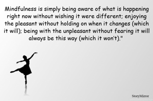 Mindfulness is simply being aware of what is happening right now without wishing it were different; enjoying the pleasant without holding on when it changes (which it will); being with the unpleasant without fearing it will always be this way (which it won’t)." 
