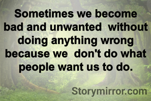 Sometimes we become bad and unwanted  without doing anything wrong because we  don't do what people want us to do.
