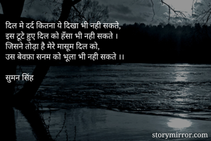 दिल मे दर्द कितना ये दिखा भी नही सकते, 
इस टूटे हुए दिल को हँसा भी नही सकते ।
जिसने तोड़ा है मेरे मासूम दिल को,
उस बेवफ़ा सनम को भूला भी नही सकते ।।

सुमन सिंह