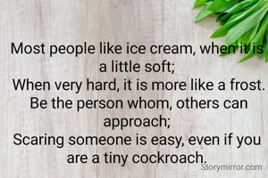 Most people like ice cream, when it is a little soft;
 When very hard, it is more like a frost.
 Be the person whom, others can approach;
Scaring someone is easy, even if you are a tiny cockroach.