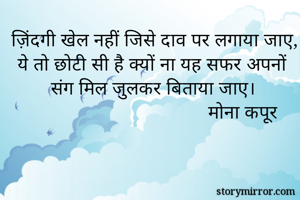 ज़िंदगी खेल नहीं जिसे दाव पर लगाया जाए,
ये तो छोटी सी है क्यों ना यह सफर अपनों संग मिल जुलकर बिताया जाए।
                                   मोना कपूर