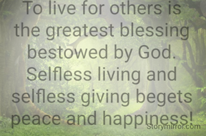 To live for others is the greatest blessing bestowed by God. Selfless living and selfless giving begets peace and happiness!