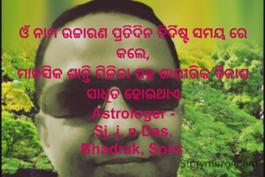 ଓଁ ନାମ ଉଚ୍ଚାରଣ ପ୍ରତିଦିନ ନିର୍ଦିଷ୍ଟ ସମୟ ରେ କଲେ,
ମାନସିକ ଶାନ୍ତି ମିଳିବା ସହ ଶାରୀରିକ ବିକାଶ ସାଧିତ ହୋଇଥାଏ
Astrologer -
Sj. j. n Das,
Bhadrak, Soro 
 