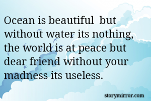 Ocean is beautiful  but without water its nothing, the world is at peace but dear friend without your madness its useless. 
