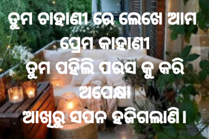 ତୁମ ଚାହାଣୀ ରେ ଲେଖେ ଆମ 
ପ୍ରେମ କାହାଣୀ
ତୁମ ପହିଲି ପରସ କୁ କରି ଅପେକ୍ଷା
ଆଖିରୁ ସପନ ହଜିଗଲାଣି।