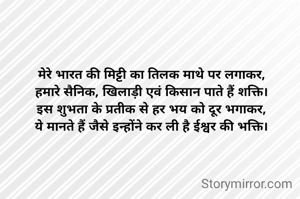 मेरे भारत की मिट्टी का तिलक माथे पर लगाकर,
हमारे सैनिक, खिलाड़ी एवं किसान पाते हैं शक्ति।
इस शुभता के प्रतीक से हर भय को दूर भगाकर,
ये मानते हैं जैसे इन्होंने कर ली है ईश्वर की भक्ति।