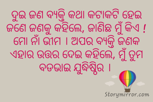 ଦୁଇ ଜଣ ବ୍ଯକ୍ତି କଥା କଟାକଟି ହେଇ ଜଣେ ଜଣକୁ କହିଲେ, ଜାଣିଛ ମୁଁ କିଏ ! ମୋ ନାଁ ଭୀମ । ଅପର ବ୍ଯକ୍ତି ଜଣକ ଏହାର ଉତ୍ତର ଦେଇ କହିଲେ, ମୁଁ ତୁମ ବଡଭାଇ ଯୁଦ୍ଧିଷ୍ଠିର । 